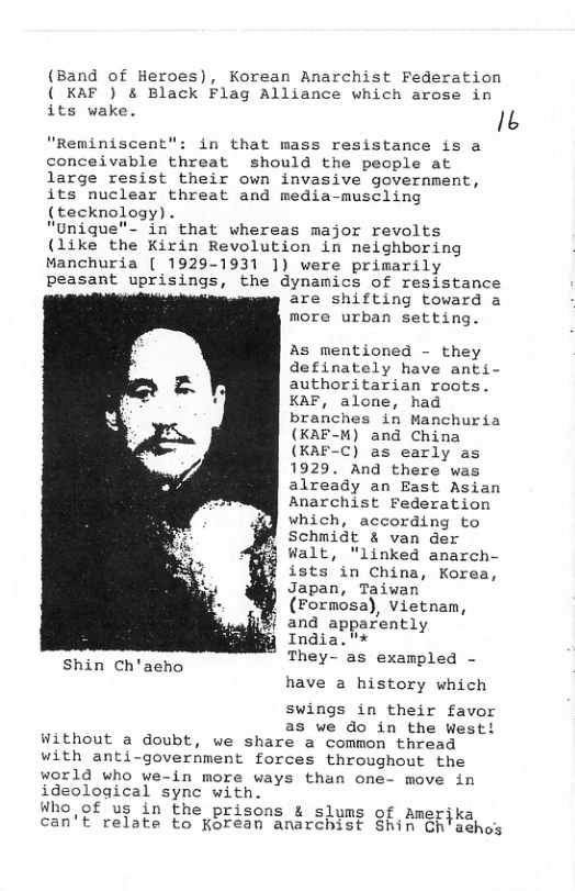 (Band of Heroes), Korean Anarchist Federation ( KAF ) & Black Flag Alliance which arose in its wake. Ib  "Reminiscent": in that mass resistance is a conceivable threat should the people at large resist their own invasive government, its nuclear threat and media-muscling (tecknology) .  "Unique"-"in that whereas major revolts (like the Kirin Revolution in neighboring Manchuria [ 1929-1931 ]) were primarily peasant uprisings, the dynamics of resistance are shifting toward a more urban setting.  As mentioned - they definately have anti- authoritarian roots. KAF, alone, had branches in Manchuria (KAF-M) and China (KAF-C) as early as 1929. And there was already an East Asian Anarchist Federation which, according to Schmidt & van der Walt, "linked anarch- ists in China, Korea, Japan, Taiwan (Formosa), vietnam, i and apparently India."* They- as exampled -  have a history which  Shin Ch’aeho  swings in their favor  as we do in the West! Without a doubt, we share a common thread with anti-government forces throughout the world who we-in more ways than one- move in ideological sync with.  Who of us in the prisons & slums o  £ amerjka can’t relate to Korean anarchist Shin  Ch’aehos 